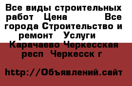 Все виды строительных работ › Цена ­ 1 000 - Все города Строительство и ремонт » Услуги   . Карачаево-Черкесская респ.,Черкесск г.